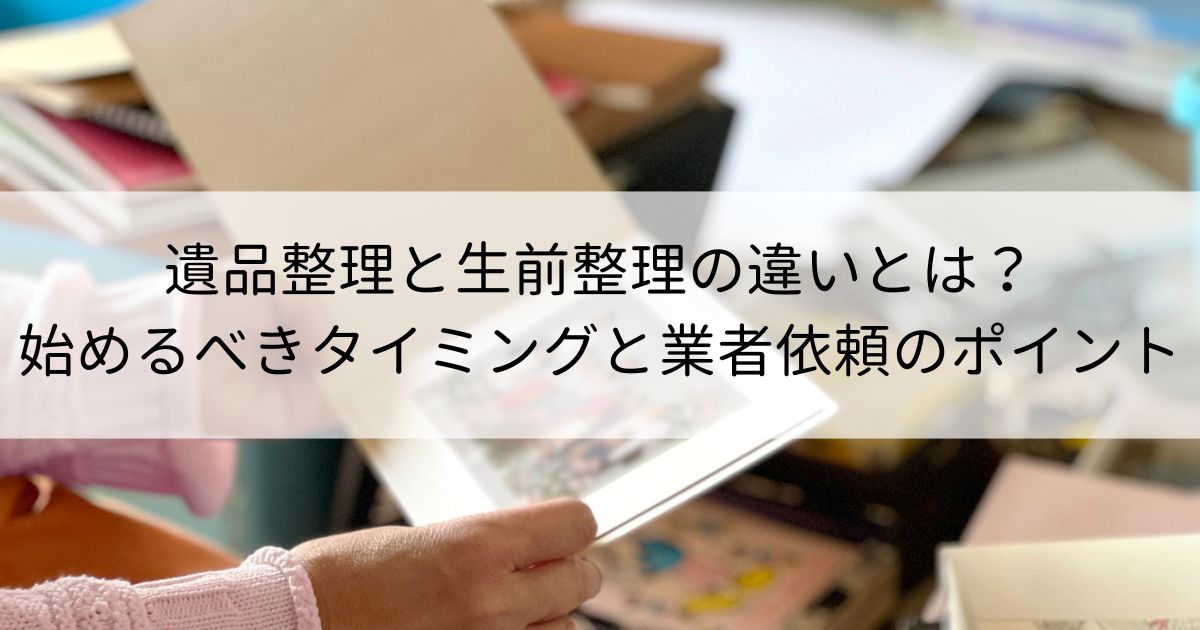 遺品整理と生前整理の違いとは？始めるべきタイミングと業者依頼のポイント