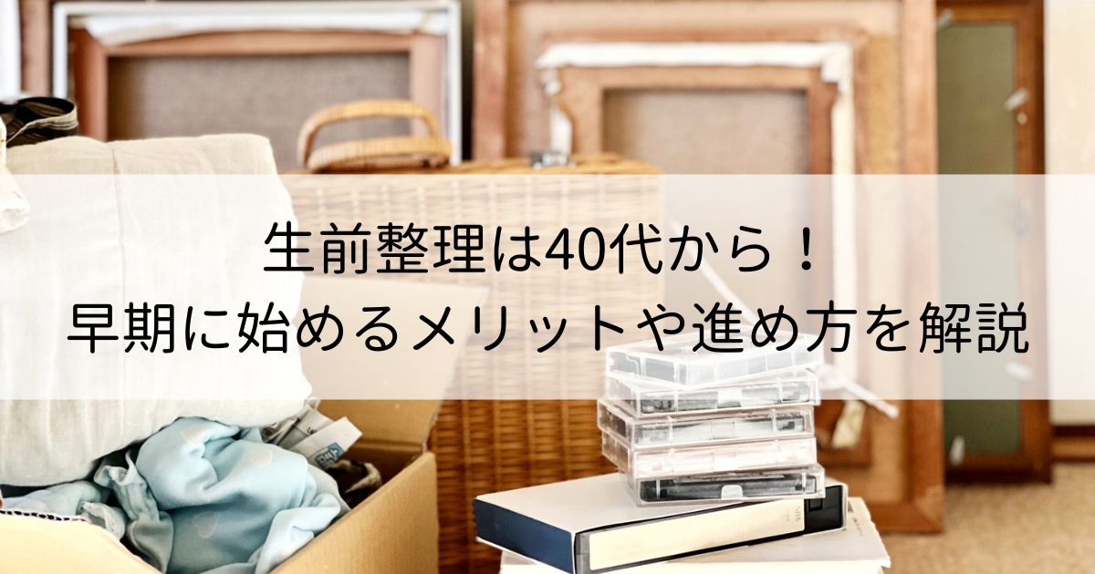 生前整理は40代から！早期に始めるメリットや具体的な進め方を解説